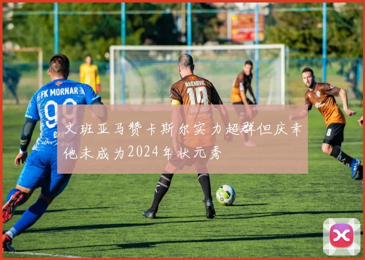 文班亚马赞卡斯尔实力超群但庆幸他未成为2024年状元秀
