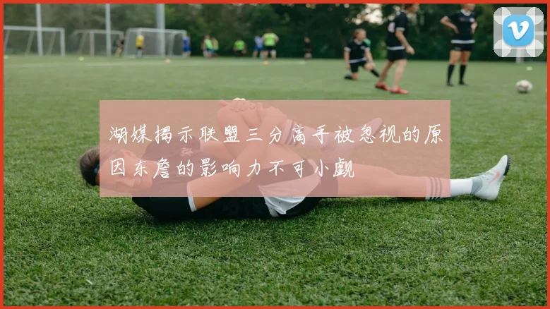 湖媒揭示联盟三分高手被忽视的原因东詹的影响力不可小觑