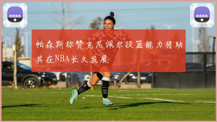 帕森斯称赞克尼佩尔投篮能力将助其在NBA长久发展