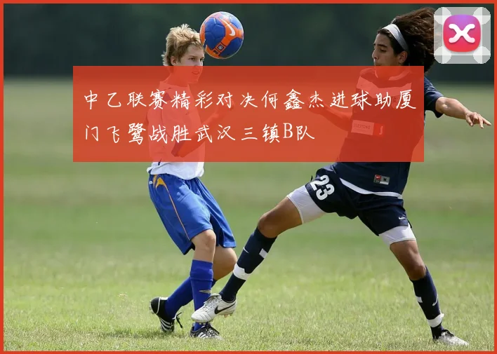 中乙联赛精彩对决何鑫杰进球助厦门飞鹭战胜武汉三镇B队