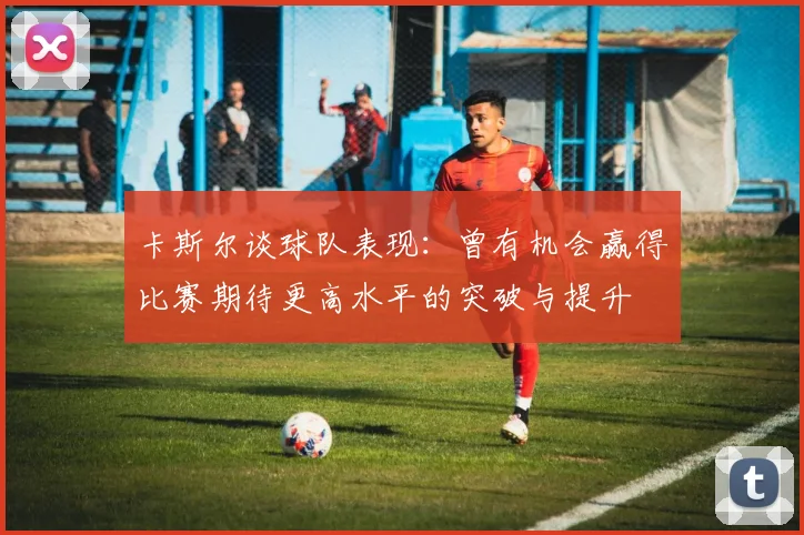 卡斯尔谈球队表现：曾有机会赢得比赛期待更高水平的突破与提升
