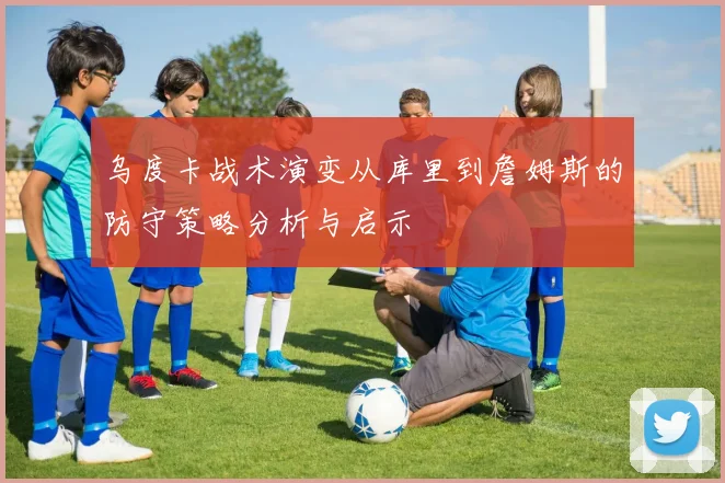 乌度卡战术演变从库里到詹姆斯的防守策略分析与启示