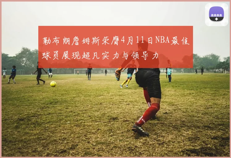 勒布朗詹姆斯荣膺4月11日NBA最佳球员展现超凡实力与领导力