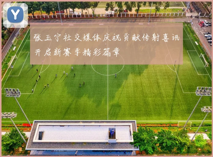 张玉宁社交媒体庆祝贡献传射喜讯开启新赛季精彩篇章