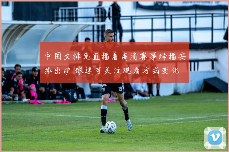 中国女排免直播看高清赛事转播安排出炉 球迷可关注观看方式变化