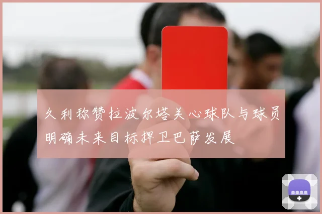 久利称赞拉波尔塔关心球队与球员明确未来目标捍卫巴萨发展