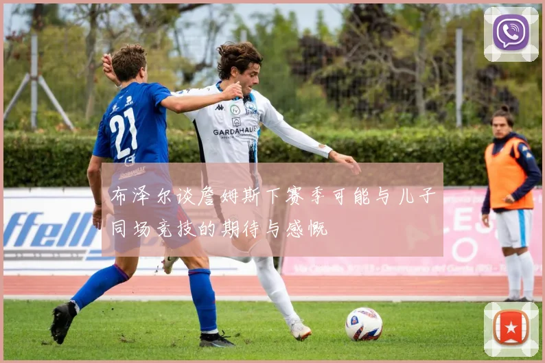 布泽尔谈詹姆斯下赛季可能与儿子同场竞技的期待与感慨