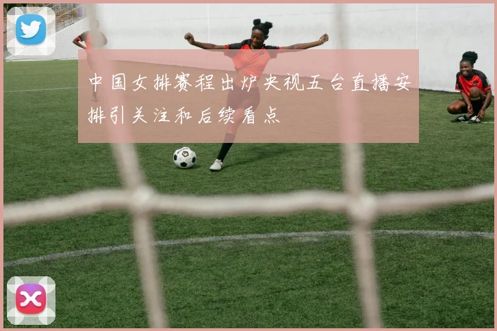 中国女排赛程出炉央视五台直播安排引关注和后续看点