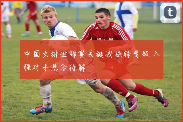 中国女排世锦赛关键战逆转晋级 八强对手悬念待解