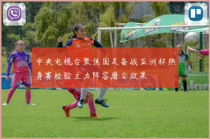 中央电视台聚焦国足备战亚洲杯热身赛检验主力阵容磨合效果