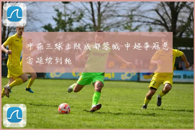 申花三球击败成都蓉城 中超争冠悬念延续到轮