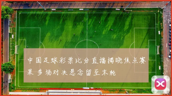 中国足球彩票比分直播揭晓焦点赛果 多场对决悬念留至末轮