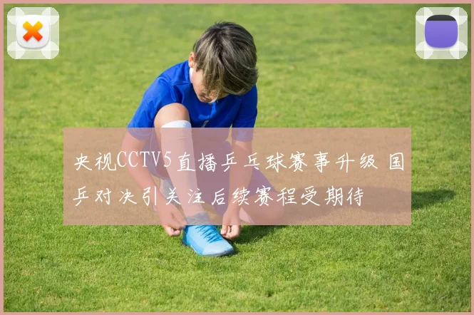 央视CCTV5直播乒乓球赛事升级 国乒对决引关注后续赛程受期待