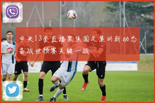 中央13套直播聚焦国足集训新动态备战世预赛关键一战