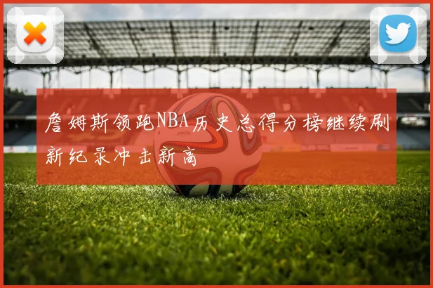 詹姆斯领跑NBA历史总得分榜继续刷新纪录冲击新高