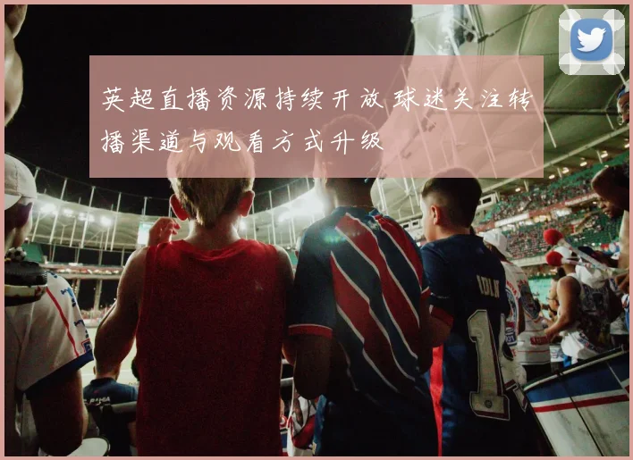 英超直播资源持续开放 球迷关注转播渠道与观看方式升级