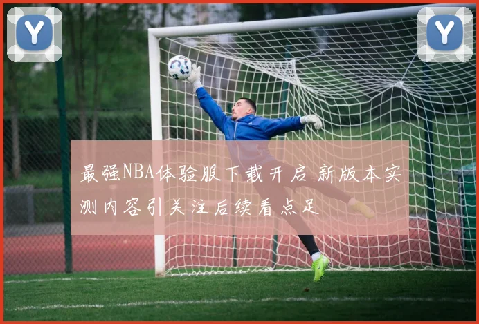 最强NBA体验服下载开启 新版本实测内容引关注后续看点足