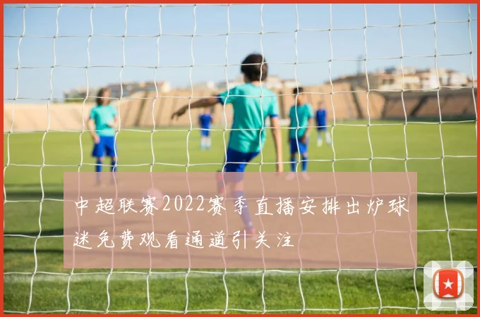 中超联赛2022赛季直播安排出炉球迷免费观看通道引关注